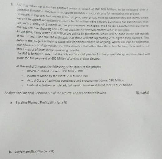 8. ABC has taken up a turnkey contract which is valued at INR 600 Million, to be executed over a period of 6 months ABC erpects to spend 400 Million as total However, in the very first month of the project, steel prices went up consideraby were to be purchased in the first month for 70 Million were actually purchased for i too with a delay of 1 month as the procurement managers manage the overshooting costs. Other costs in the first two months were as per costs for executing the project and items which 00 Million;, that tried to do opportunistie buying to plan As per plan, items worth 150 Million are still to be purchased (which will be done in the last mont the project, and the PM estimates that these will end up costing 20% higher than planned The delay in the project is likely to cause one additional month of working, which will lead to additional manpower costs of 20 Million. The PM estimates that other than these two factors, there will be no other impact of costs in the remaining months The PM is happy to note that there is no financial penalty for the project delay and the client w make the full payment of 600 Million after the project closure. At the end of 2 month the following is the status of the project - Revenues Billed to client: 300 Million INR Payment Made by the client 200 Million INR - Actual Costs of activities completed and procurement done: 120 Million - Costs of activities completed, but vendor invoices still not received: 20 Milion Analyze the Financial Performance of the project, and report the following (8 marks) a Baseline Planned Profitability (as a %) b. Current profitability (as a %)