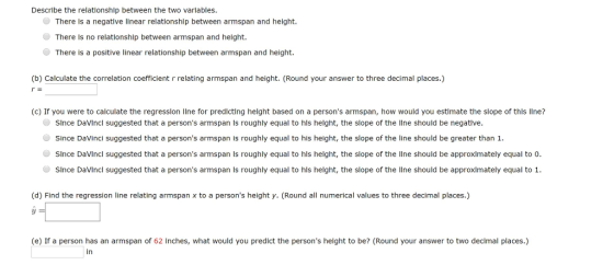 Describe the relationship between the two variables. There Is a negatlve linear relatlonshlp between armspan and helght. There Is no relationshlp between armspan and helght There is a positive linear relationship between armspan and height. (b) Calculate the correlation coefficient relating armspan and height. (Round your answer to three decimal places.) (c) If you were to calculate the regresslon llne for predlcting helght based on a persons armspan, how would you estlmate the slope of this lIne? SInce DaVIncl suggested that a persons armspan is roughly equal to hls helght, the slope of the lIne should be negatlve Since DaVinci suggested that a persons armspan is roughly equal to his height, the slope of the line should be greater than 1. ● since Davlncl suggested that a persons armspan is roughly equal to his height, the slope of the line should be approximately equal to 0. ● Since DaVincl suggested that a persons armspan ls roughly equal to his height, the slope of the line should be approximately equal to 1. (d) Find the regression line relating armspan x to a persons height y. (Round all numerical values to three decimal places.) (e) If a person has an armspan of 62 inches, what would you predict the persons height to be? (Round your answer to two decimal places.) in