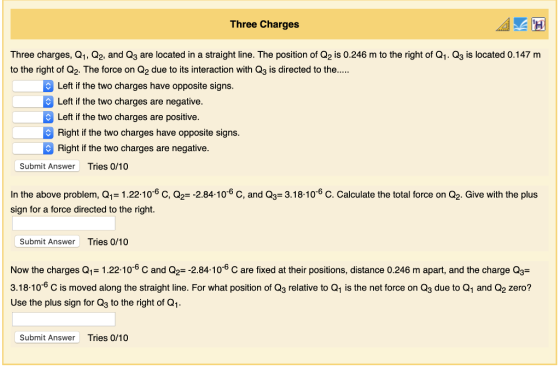 Three Charges Three charges, Q1, Q2, and Q3 are located in a straight line. The position of Q2 is 0.246 m to the right of Q1. Q3 is located 0.147 m to the right of Q2. The force on Q2 due to its interaction with Q3 is directed to the... Left if the two charges have opposite signs. Left if the two charges are negative. Left if the two charges are positive Right if the two charges have opposite signs. Right if the two charges are negative Submit Answer Tries 0/10 In the above problem, Q1-1.22 10-6 C, 02-2.84-10-6 C, and Q3-3.18-1o-6 C. Calculate the total force on Q2. Give with the plus sign for a force directed to the right. Submit Answer Tries 0/10 Now the charges Q1-1.22.106 C and Q2=-284-10-6 C are fixed at their positions, distance 0.246 m apart, and the charge Q,- 3.18-10-6 C is moved along the straight line. For what position of Q3 relative to Q1 is the net force on Q3 due to Q1 and Q2 zero? Use the plus sign for Q3 to the right of Q1 Submit Answer Tries 0/10