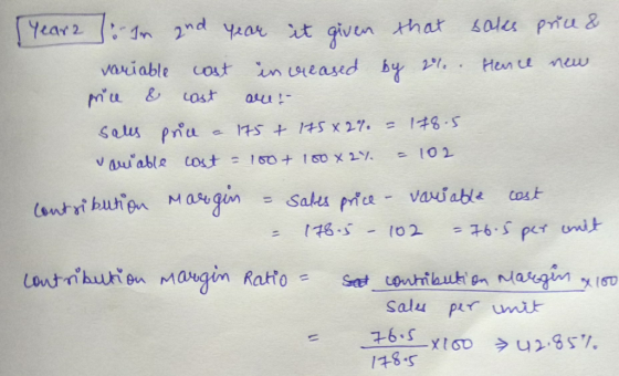 year2 : Im and year it given that sales price & variable cost in wreased by 21. Hence new price & cost are: sales price a 175