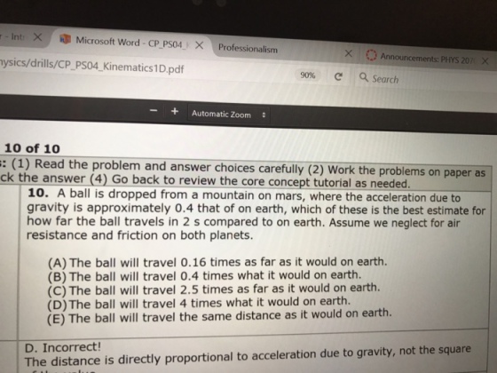 Inti × .. Microsoft Word-CP PS04 × Professionalism XAnnouncements: PHYS 207 X ysics/drills/CP_PS04 Kinematics1D.pdf 90% c a Search + Automatic Zoom 10 of 1o : (1) Read the problem and answer choices carefully (2) Work the problems on paper as ck the answer (4) Go back to review the core concept tutorial as needed. 10. A ball is dropped from a mountain on mars, where the acceleration due to gravity is approximately 0.4 that of on earth, which of these is the best estimate for how far the ball travels in 2 s compared to on earth. Assume we neglect for air resistance and friction on both planets. (A) The ball will travel 0.16 times as far as it would on earth. (B) The ball will travel 0.4 times what it would on earth. (C) The ball will travel 2.5 times as far as it would on earth. (D) The ball will travel 4 times what it would on earth. (E) The ball will travel the same distance as it would on earth. D. Incorrect The distance is directly proportional to acceleration due to gravity, not the square