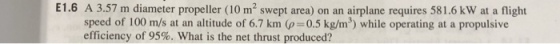 E1.6 A 3.57 m diameter propeller (10 m2 swept area) on an airplane requires 581.6 kW at a flight speed of 100 m/s at an altitude of 6.7 km (p-0.5 kg/m3) while operating at a propulsive efficiency of 95%, what is the net thrust produced?