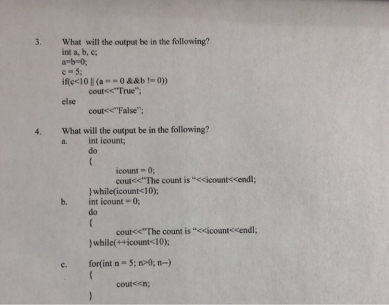 What will the output be in the following? int a, b, c; a-b-0; c 5; ific< 1011 (a = = 0 &&b != 0)) 3. cout<<True; else cout<<False, What will the output be in the following? a. int icount; 4. do count = 0; cout<<The count is <cicount<<endl; while(icount<10); int count = 0; do b. cout<<The count is “<<count<<endl; while++icount<10); c. for(int n 5; n>0; n-) cout<<n;