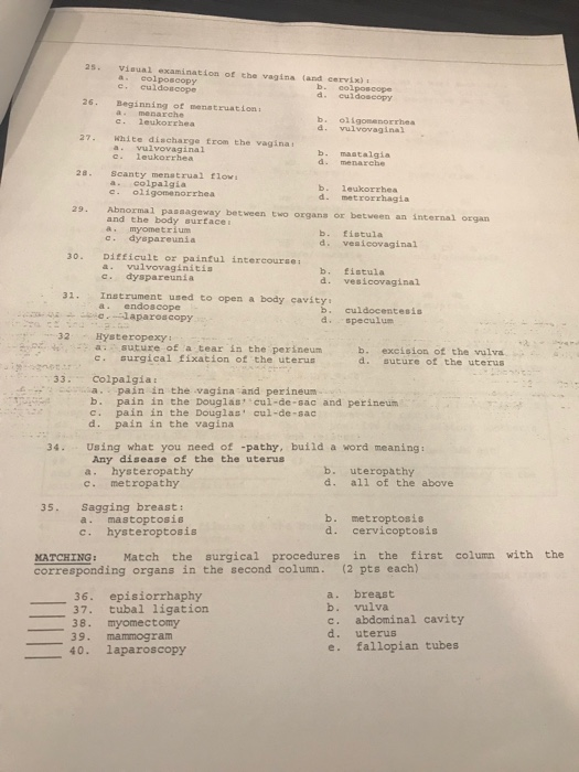 2s. Viaual examination of the vagina land cervix) a eolposcopy e, culdoscope d. culdoseopy 26 Beginning of menatruation a menarche c. leukorrhea b. oligonenorrhea d. vulvovaginal 27. White discharge trom the vagina a. vulvovaginal c. leukorrhea b. mastalgia d. menarehe 28. Scanty menatrual flow a. eolpalgía b. leukorrhea d. metrorrhagia с. oligomenorrhea tween two organs or betveen an internal organ and the body surtacei a myometrium cdyepareunia b. fistula d. veaicovaginal 30. DiEficult or painful intercourse a. vulvovaginitis c. dyspareunia b. fistula d. vesicovaginal Instrument used to open a body cavsty a. endoscope 31 b. culdocentesis d. speculum 32Hysteropexy a. suture of a tear in the perineum surgical fixation of the uterus b. excision of the vulva d. suture of the uterus 33. Colpalgia apain in the vagina and perineum b. pain in the Douglas cul-de-sac and perineum c. pain in the Douglas cul-de-sac d. pain in the vagina 34. Using what you need of -pathy, build a word meaning Any disease of the the uterus a. hysteropathy c. metropathy b. uteropathy d. all of the above 35. Sagging breast: a. mastoptosis c. hysteroptosis b. metroptosis d. cervicoptosis MATCHING: Match the surgical procedures in the first column with the corresponding organs in the second column. (2 pts each) 36. episiorrhaphy 37. tubal ligation 38. myomectomy 39. mammogram 40. laparoscopy a. breast b. vulva c. abdominal cavity d. uterus e. fallopian tubes
