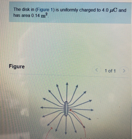 The disk in (Figure 1) is uniformly charged to 4.0 uC and has area 0.14 m2. Figure 1 of 1