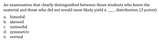 An examination that clearly distinguished between those students who knew the material and those who did not would most likely yield a distribution. (3 points) a. bimodal b. skewed C. unimodal d. symmetric e. normal