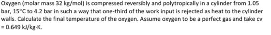 Oxygen (molar mass 32 kg/mol) is compressed reversibly and polytropically in a cylinder from 1.05 bar, 15°C to 4.2 bar in suc
