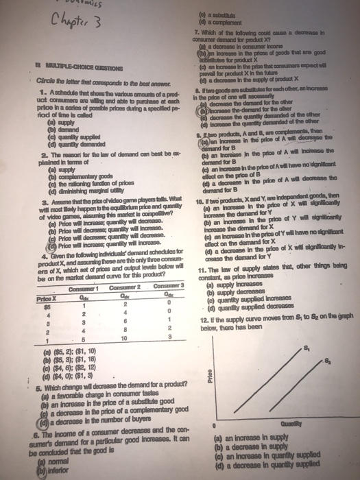 7. Which of the following could causo a decrense In consumer demand for product X7 a decrease in consumer Income en Increase in the prioes of goods that are good (c) an Increaso in the prioe that consumors expect w prevail for product X in the future Gircle the letter that corespondds to the best answer .A schedule that shos the various amounts of a prod- price in a series of possible prices during a specililed pe- a decrease in the supply of product X & Ftwo goods are subelitutos for each other, an increase of ane w decrease he demand for the other decroase the quantity demanded of the other are wiling and able to purchase at each In the prioe of ane will necessarly iod of time is called the-demand for the other incrense the quanity demanded of the other produchs, A and B, are complemonis, then an increase in the prioe of A will decregpo the ( quentity demanded 2 The reason for the law of demand can best be xb) an increiase jn the price of A (c) an Ihorease in the prioe of A will have no dignilloant 4 a decrease in the price of A will dearane the ) the rationing fundtion of prices elledt on the prioe of B (d diminishing marginal utility 3. Assume that the price ofvideo game players falls What will most Sely happen tothe and qunly of video games, absuming this market is compoltive? equitbrium price and qauanay10. two products, X and Y, are independent goods, then horease the demand for Y increase the dèmand for X effect on the demand for X (e) an Increase in the price of Y will have no signilicant Price will increas quantity will increase. 4 Gilven the following Individuals demand schedules for(a decrease in the prioe of X will sigrilficanty in product X, and assuming these are the onlythree consumcrease the demand for Y ers of X, which sot of prioes and output levels below will be an the market demand curve for this product? 11. The law of supply states that, other things beling constant, as price Increases quantity supplied decreaso0s 12. If the supply curve moves from S to S2 on the graph below, there has been (a) (85, 2); ($1, 10) Which change wil dearease the demand for a product? (a) a favorable change in consumer tastes b) an increase in the price of a substitute good a decrease in the price of a complementary good a decrease in the number of buyers Quantity 6. The income of a consumer decreases and the con sumers demand for a particular good Increases. It can (a) an ingrease in supaly be conoluded that the good is b) a decrease in supply (a) an increase In quantity supplied (d a decrease in quantity supplied