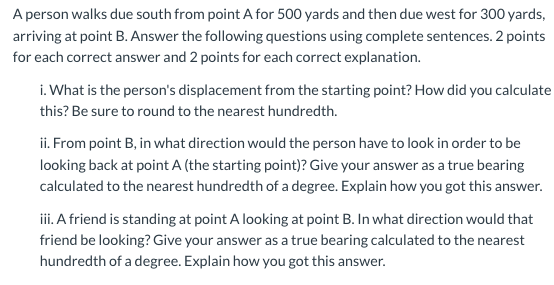 A person walks due south from point A for 500 yards and then due west for 300 yards, arriving at point B. Answer the followin