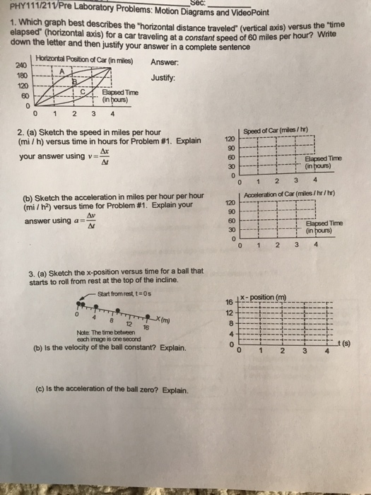PHY111/21VPre Laboratory Problems: Motion Diagrams and VideoPoint 1. Which graph best describes the horizontal distance traveled (vertical axis) versus elapsed (horizontal axis) for a car traveling at a constant speed of 60 miles down the letter and then justify your answer in a complete sentence the our? Write per h Horizontal Position of Car (in miles) Answer 240 -T- 180- Justify: C,イ 日apsed Time 0 1 2 3 4 2. (a) Sketch the speed in miles per hour (mi/h) versus time in hours for Problem #1. Explain Speed of Car (miles/hr) 120 your answer using v 60 30- Elapsed Time (in hours) Nt (b) Sketch the acceleration in miles per hour per hour (mi / h) versus time for Problem #1. Explain your Acceleration of Car (miles /hr/hr) 120 , T. Av answer using a 60 Ar 3. (a) Sketch the x-position versus time for a ball that starts to roll from rest at the top of the incline. Start fromrest teos 16 1x position (m 12 0 4 8 12 16 Note: The time between each image is one second 0 t (s) (b) Is the velocity of the ball constant? Explain. 0 1 2 34 (c) Is the acceleration of the ball zero? Explain.
