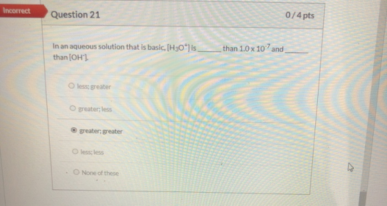 Incorrect Question 21 0/4 pts In an aqueous solution that is basic, (H30*) is_ than(OH). than 1.0 x 10? and O less; greater g
