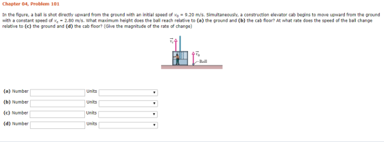 Chapter 04, Problem 101 In the figure, a ball is shot directly upward from the ground with an initial speed of vo 9.20 m/s. Simultaneously, a construction elevator cab begins to move upward from the ground with a constant speed of vc = 2.80 m/s, what maximum height does the ball reach relative to (a) the ground and (b) the cab floor? At what rate does the speed of the ball change relative to (c) the ground and (d) the cab floor? (Give the magnitude of the rate of change) Ball (a) Number (b) Number (c) Number (d) Number Units Units Units Units