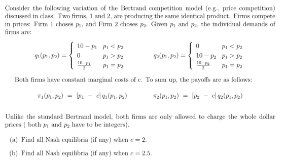 Consider the following variation of the Bertrand competition model (e.g., price competition) discussed in class. Two firms, 1 and 2, are producing the same identical product. Firms compete in prices: Firm 1 choses pı, and Firm 2 choses p2. Given pı and p2, the individual demands of fhrms are: 10-pi pi 〈 p2 Pi P2 0 P1〈P2 Both firms have constant marginal costs of c. To sum up, the payoffs are as follows: 2 C 92 (P1, P2 Unlike the standard Bertrand model, both firms are only allowed to charge the whole dollar prices both pi and p2 have to be integers) a) Find all Nash equilibria (if any) when c = 2 (b) Find all Nash equilibria (if any) when c = 2.5