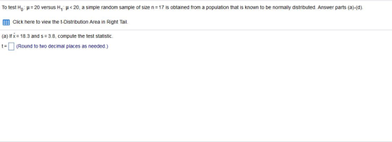 To test Ho : ?= 20 versus H1 : ?< 20, a simple random sample of size n = 17 is obtained from a population that is known to be normally distributed Answer parts (a)-(d) E Click here to view the t-Distribution Area in Right Tail (a) If x 18.3 and s 3.8, compute the test statistic. t-(Round to two decimal places as needed.)