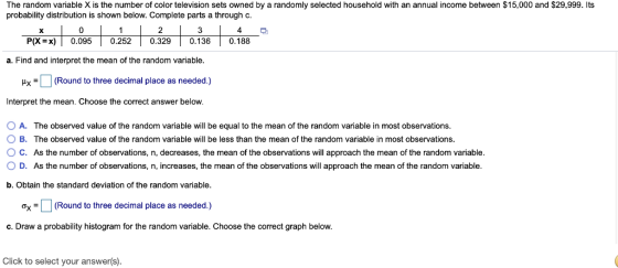 The random variable X is the number of color television sets owned by a randomly selected household with an annual income between $15,000 and $29,999. Its probability distribution is shown below. Complete parts a through c. a. Find and interpret the mean of the random variable. Hx(Round to three decimal place as needed.) Interpret the mean. Choose the correct answer below 0 A. The observed value of the random variable will be equal to the mean of the random variable n most observations O B. The observed value of the random variable will be less than the mean of the random variable in most observations O C. As the number of observations, n, decreases, the mean of the observations will approach the mean of the random variable. 0 D. As the number of observations, n, increases, the mean of the observations will approach the mean of the random variable b. Obtain the standard deviation of the random variable. oxRound to three decimal place as needed.) c. Draw a probability histogram for the random variable. Choose the correct graph below. Click to select your answer(s).