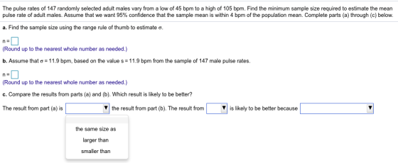 The pulse rates of 147 randomly selected adult males vary from a low of 45 bpm to a high of 105 bpm. Find the minimum sample size required to estimate the mean pulse rate of adult males. Assume that we want 95% confidence that the sample mean is within 4 bpm of the population mean. Complete parts (a) through (c) below. a. Find the sample size using the range rule of thumb to estimate (Round up to the nearest whole number as needed.) b. Assume that ơ 11.9 bpm, based on the value s-1 1 .9 bpm from the sample of 147 male pulse rates. (Round up to the nearest whole number as needed.) c. Compare the results from parts (a) and (b). Which result is likely to be better? The result from part (a) is the result from part (b). The result fromis likely to be better because the same size as arger than smaller than