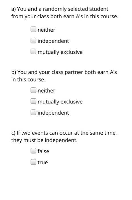 a) You and a randomly selected student from your class both earn As in this course. neither independent mutually exclusive b