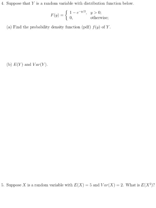. Suppose that Y is a random variable with distribution function below. 1-e-v/2, 0, y > 0; otherwise F(y) = (a) Find the probability density function (pdf) f(y) of Y. yso (b) E(Y) and Var(Y) 5. Suppose X is a random variable with E(X) 5 and Var(X)-2. What is E(X)?