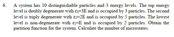 6. A system has 10 distinguishable particles and 3 energy levels. The top energy level is doubly degenerate with ε=3E and is occupied by 3 particles. The second level is triply degenerate with ε 2E and is occupied by 5 particles. The lowest level is non-degenerate with ε1-E and is occupied by 2 particles. Obtain the partition function for the system. Calculate the number of microstates