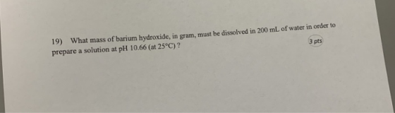 19) What mass of barium hydroxide, in gram, must be dissolved in 200 mL of water in order to prepare a solution at pH 10.66 (