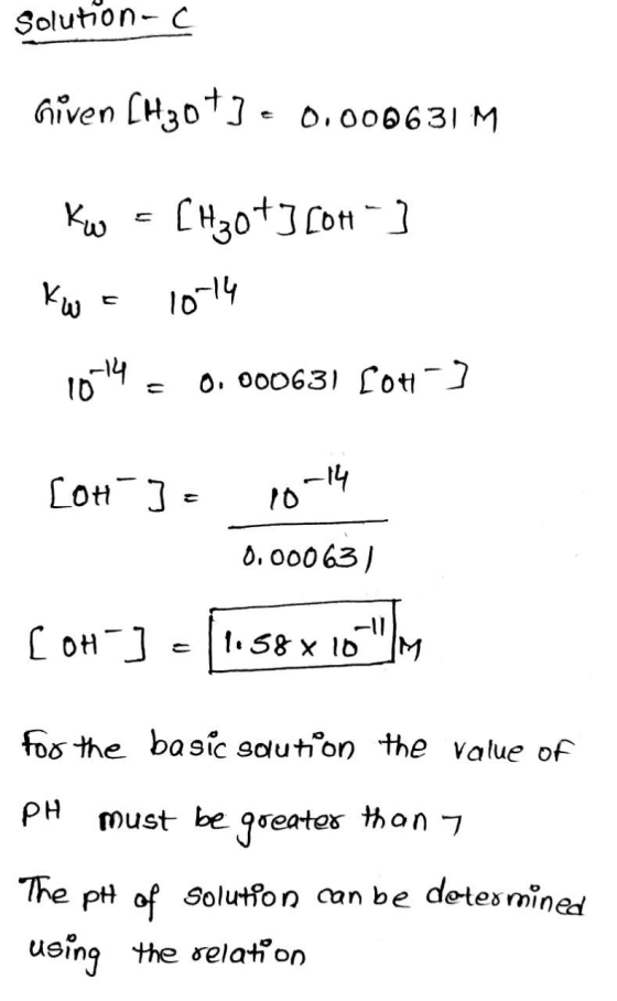 Solution-c Given [H3073 € 0.000631 M Kw = [H3073[04] Kw = 10-14 1014 = 0.000631 [OH-] - [ok ] = 10-14 0.000631 Ti 58 x 10- [O