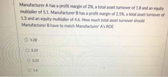 Manufacturer A has a profit margin of 2%, a total asset turnover of 1.8 and an equity multiplier of 5.1. Manufacturer B has a profit margin of 2.5%, a total asset turnover of 1.3 and an equity multiplier of 4.6. How much total asset turnover should Manufacturer B have to match Manufacturer As ROE 1.28 O3.19 O 2.20 O 1.6