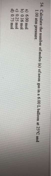 54. Calculate the number of moles (n) of neon gas in a 6.00 L balloon at 25°C and 1.00 atm pressure. a) 6.00 mol b) 0.16 mol