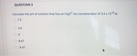 QUESTION 3 Calculate the pH of solution that has an H30+ ion concentration of 3.4 x 10-9 M. 7.0 3.4 09 8.47 -8.47