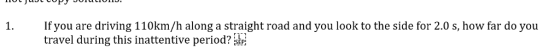 1. Ifyou are driving 110km/h along a straight road and you look to the side for 2.0 s, how far do you travel during this inattentive period?