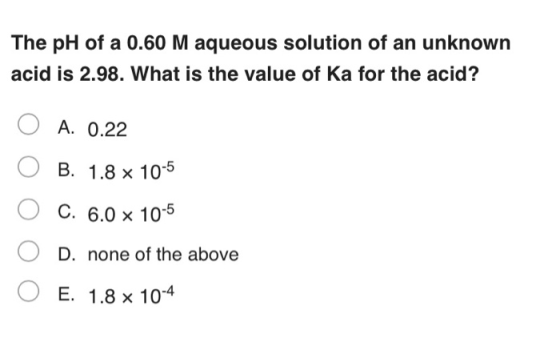 The pH of a 0.60 M aqueous solution of an unknown acid is 2.98. What is the value of Ka for the acid? A. 0.22 B. 1.8 x 10-5 C