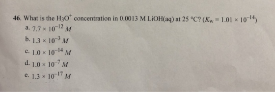 46. What is the H30 concentration in 0.0013 M LiOH(aq) at 25 °C? (Kw = 1.01 x 10-4) a. 7.7 x 10-12 M b. 1.3 x 10-3 M c. 1.0