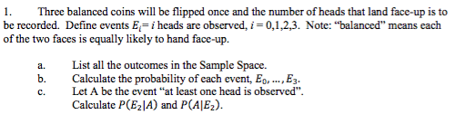 1. be recorded. Define events Eli heads are observed, of the two faces is equally likely to hand face-up. Three balanced coins will be flipped once and the number of heads that land face-up is to 0,1,2,3. Note: balanced means each a. List all the outcomes in the Sample Space. b. Calculate the probability of each event, Eo,.., E c. Let A be the event at least one head is observed. Calculate P(E2A) and P(AIE2)