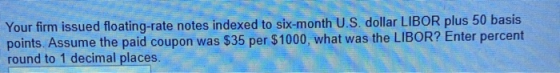 Your firm issued floating-rate notes indexed to six-month US dollar LIBOR plus 50 basis points. Assume the paid coupon was $3