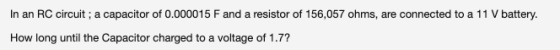 In an RC circuit; a capacitor of 0.000015 F and a resistor of 156,057 ohms, are connected to a 11 V battery. How long until t