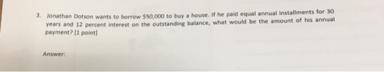 9. Jonathan Dotson wants to borrow $50,000 to buy a house. If he paid equal annual installments for 30 years and 12 percent i