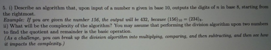 5. i) Describe an algorithm that, upon input of a number n given in base 10, outputs the digits of n in base 8, starting from