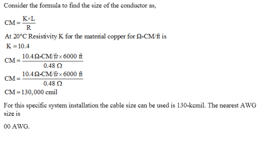 Consider the formula to find the size of the conductor as CM- KL At 20°C Resistivity K for the material copper for Ω_CMt is K 10.4 CM- KxI 10.4 2-CM/ftx 6000 ft 10.4 Ω-CM/fix 6000 ft 0.48 2 CM = CM-130,000 cmil For this specific system installation the cable size can be used is 130-kcmil. The nearest AWG size is 00 AWG.