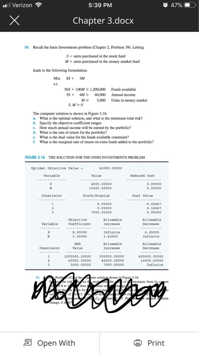 l Verizon 5:39 PM 47% . Chapter 3.docx 10 Recall the Innis Investments peoblem (Chapter 2, Problem 39). Letting S- units purchased in the stock fund M- units purchased in the money market fund leads to the following formulation: Min RSM s0s +10OM 1.200,000 Funds available 5S 4M 60,000 Anual income M3,000 Units in money market S,M20 The computer solution is shown in Figure 3.16 . What is the optimal solution, and what is the minimum total risk? h. Specify the objective coefficient ranges. c. How much annual income will be eamed by the portfolio? d. What is the rate of return for the portfolio? e. What is the dual value for the funds available constraint? What is the marginal rate of return on extra funds added to the porfolio? FIGURE 3.16 THE SOLUTION FOR THE INNIS INVESTMENTS PROBLEM ptinal objective Value- o.000D0 0000.00000 0.00000 000.00obd 2-16667 0.00000 objective Variable Coefielent Infinite 3.40000 4.2s000 Infinite 3.00000 Value 20000.0oooD Infinite creases from its Open With Print