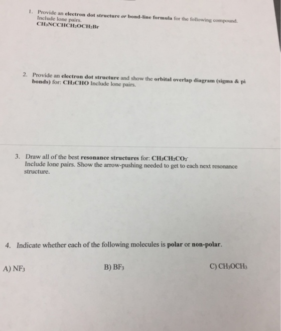 1. Provide an eleetron dot structure or bond-line formula for the following compound. Include lone pairs. CH3NCCHCH2OCH2Br Provide an electron dot structure and show the orbital overlap diagram (sigma & pi bonds) for: CHsCHO Include lone pairs. 2. Draw all of the best resonance structures for: CHsCH2CO2 Include lone pairs. Show the arrow-pushing needed to get to each next resonance structure 3. 4. Indicate whether each of the following molecules is polar or non-polar. B) BF3 C) CH3OCH3 A) NF3