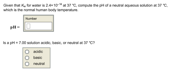 Given that Kw for water is 2.4x 10-14 at 37 °C, compute the pH of a neutral aqueous solution at 37 °c, which is the normal human body temperature. Number pH = Is a pH = 7.00 solution acidic, basic, or neutral at 37 C? O acidic basic O neutral