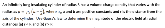 An infinitely long insulating cylinder of radius R has a volume charge density that varies with the radius as p po (a-where po a and b are positive constants and ris the distance from the axis of the cylinder. Use Gausss law to determine the magnitude of the electric field at radial distances (a) r< R and (b)r>R