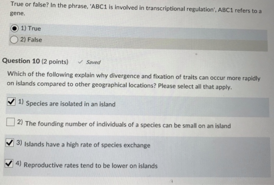 True or false? In the phrase, ABC1 is involved in transcriptional regulation, ABC1 refers to a gene O 1) True O 2) False Question 10 (2 points) Saved Which of the following explain why divergence and fixation of traits can occur more rapidly on islands compared to other geographical locations? Please select all that apply. 1) Species are isolated in an island 2) The founding number of individuals of a species can be small on an island 3) Islands have a high rate of species exchange 4) Reproductive rates tend to be lower on islands