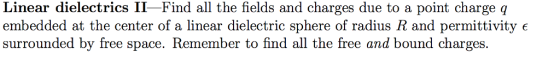 Linear dielectrics II-Find all the fields and charges due to a point charge q embedded at the center of a linear dielectric sphere of radius R and permittivity e surrounded by free space. Remember to find all the free and bound charges.