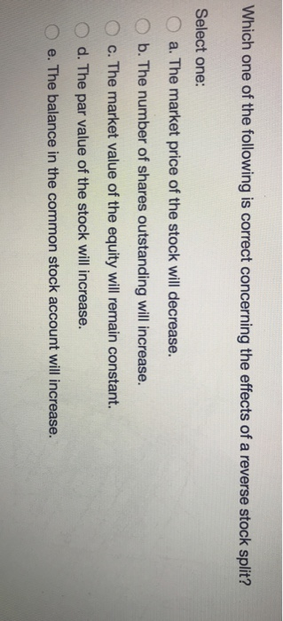 Which one of the following is correct concerning the effects of a reverse stock split? Select one: O a. The market price of the stock will decrease. b. The number of shares outstanding will increase. O c. The market value of the equity will remain constant. O d. The par value of the stock will increase. e. The balance in the common stock account will increase.