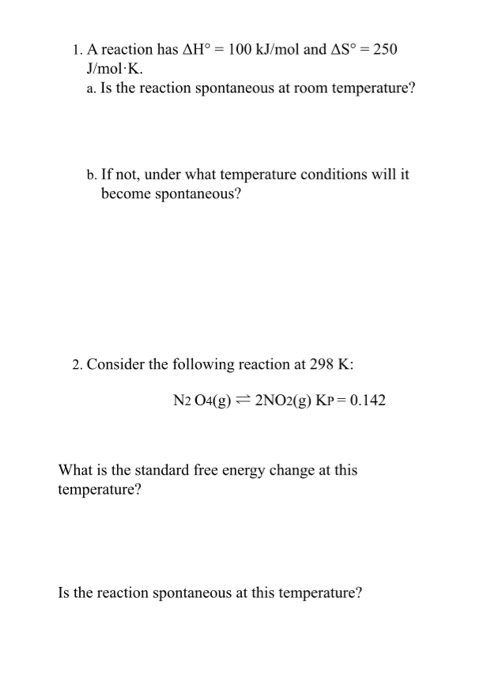 1. A reaction has AH = 100 kJ/mol and AS = 250 J/mol K. a. Is the reaction spontaneous at room temperature? b. If not, under