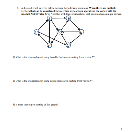 4. A directed graph is given below. Answer the following questions. When there are multiple vertices that can be considered for a certain step, always operate on the vertex with the smallest ASCII value first. Note that with this consideration, each question has a unique answer. 1) What is the traversal result using breadth-first search starting from vertex A? 2) What is the traversal result using depth-first search starting from vertex A? thetopologicasing of this graph? 4