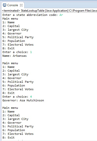 Console 3 <terminated> StatelookupTable [Java Application] C:\Program Files\Java Enter a state abbreviation code: Ar Main menu 1: Name 2: Capital 3: largest City 4: Governor 5: Political Party 6: Population 7: Electoral Votes 8: Exit Enter a choice: 1 Name: Arkansas Main menu 1: Name 2: Capital 3:largest City 4: Governor 5: Political Party 6: Population 7: Electoral Votes 8: Exit Enter a choice: 4 Governor: Asa Hutchinson Main menu 1: Name 2: Capital 3:largest City 4: Governor 5: Political Party 6: Population 7: Electoral Votes 8: Exit