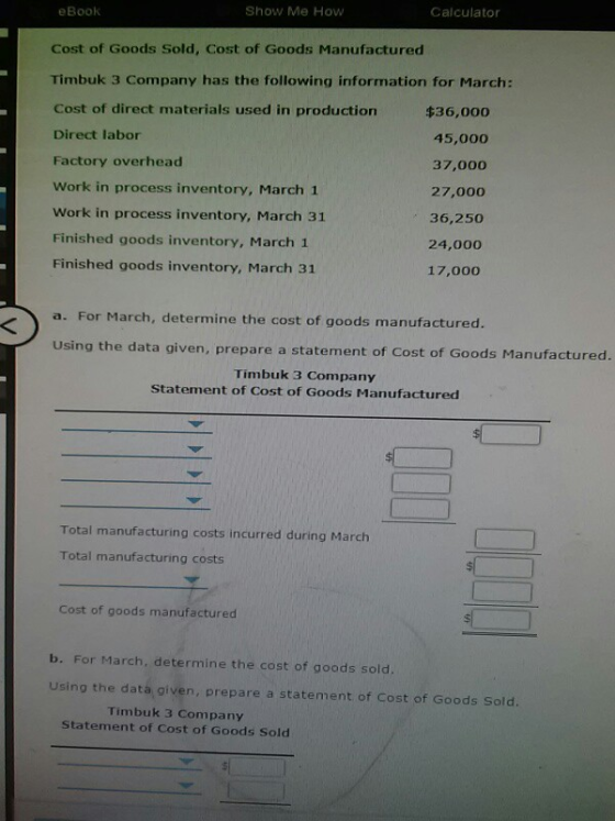 eBook Show Me How Calculator Cost of Goods Sold, Cost of Goods Manufactured Timbuk 3 Company has the following information for March: Cost of direct materials used in production Direct labor Factory overhead Work in process inventory, March 1 Work in process inventory, March 31 Finished goods inventory, March 1 Finished goods inventory, March 31 $36,00 45,000 37,000 27,000 36,250 24,000 17,000 a. For March, determine the cost of goods manufactured Using the data given, prepare a statement of Cost of Goods Manufactured. Timbuk 3 Company Statement of Cost of Goods Manufactured Total manufacturing costs incurred during March Total manufacturing costs Cost of goods manufactured b. For March, determine the cost of goods sold Using the data given, prepare a statement of Cost of Goods Sold. Timbuk 3 Company Statement of Cost of Goods Sold