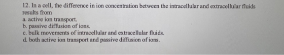 12. In a cell, the difference in ion concentration between the intracellular and extracellular fluids results from a. active