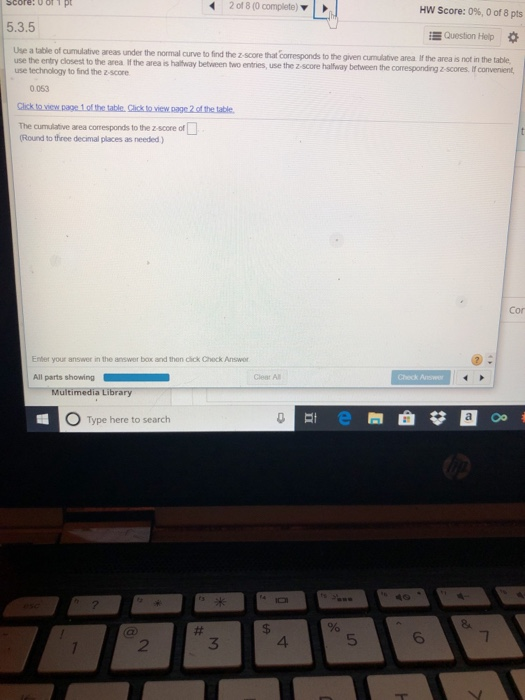score: of1 p 42 of 8 (0 complete) HW Score: 0%, 0 of 8 pts 5.3.5 E Question Help Use a table of cumulative areas under the normal curve to find the z-score that corresponds to the given cumulative area use the entry closest to the area if the area is haltway betvween two use technology to find the z-score If the area is not in the table entries, use the z score haltway between the coresponding z-scores. If convenient 0.053 The anthe area corresponds to te zsore«O Round to three decimal places as needed) Con Enter your answer in the answer box and then click Check Answor Clear Al Multimedia Library 0 Type here to search 2 3 4 5 6
